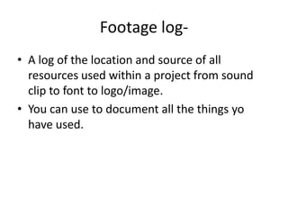 Footage log- A log of the location and source of all resources used within a project from sound clip to font to logo/image.You can use to document all the things yo have used. 