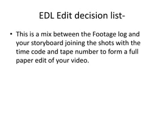 EDL Edit decision list- This is a mix between the Footage log and your storyboard joining the shots with the time code and tape number to form a full paper edit of your video.