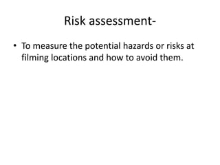 Risk assessment- To measure the potential hazards or risks at filming locations and how to avoid them. 