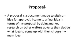 Proposal- A proposal is a document made to pitch an idea for approval. I came to a final idea in terms of my proposal by doing market research on other walkers adverts then decide what idea to come up with then choose my main idea.   