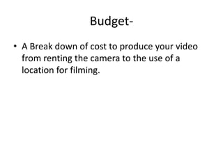 Budget- A Break down of cost to produce your video from renting the camera to the use of a location for filming.