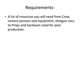 Requirements- A list of resources you will need from Crew, camera persons and equipment, shotgun mics to Props and hardware need for post production.