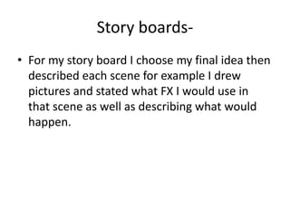 Story boards-For my story board I choose my final idea then described each scene for example I drew pictures and stated what FX I would use in that scene as well as describing what would happen. 