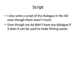 ScriptI also write a script of the dialogue in the AD even though there wasn’t much.Even though my Ad didn’t have any dialogue if it does it can be used to make filming easier.  