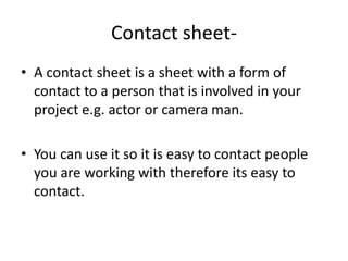 Contact sheet- A contact sheet is a sheet with a form of contact to a person that is involved in your project e.g. actor or camera man.You can use it so it is easy to contact people you are working with therefore its easy to contact.  