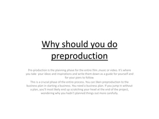 Why should you do
preproduction
Pre-production is the planning phase for the entire film ,music or video. It’s where
you take your ideas and inspirations and write them down as a guide for yourself and
for your piers to follow.
This is a crucial phase of the entire process. You can liken preproduction to the
business plan in starting a business. You need a business plan. If you jump in without
a plan, you’ll most likely end up scratching your head at the end of the project,
wondering why you hadn’t planned things out more carefully.
 