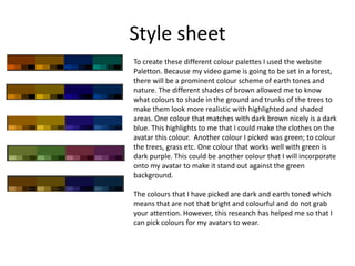 Style sheet
To create these different colour palettes I used the website
Paletton. Because my video game is going to be set in a forest,
there will be a prominent colour scheme of earth tones and
nature. The different shades of brown allowed me to know
what colours to shade in the ground and trunks of the trees to
make them look more realistic with highlighted and shaded
areas. One colour that matches with dark brown nicely is a dark
blue. This highlights to me that I could make the clothes on the
avatar this colour. Another colour I picked was green; to colour
the trees, grass etc. One colour that works well with green is
dark purple. This could be another colour that I will incorporate
onto my avatar to make it stand out against the green
background.
The colours that I have picked are dark and earth toned which
means that are not that bright and colourful and do not grab
your attention. However, this research has helped me so that I
can pick colours for my avatars to wear.
 