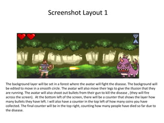 Screenshot Layout 1
The background layer will be set in a forest where the avatar will fight the disease. The background will
be edited to move in a smooth circle. The avatar will also move their legs to give the illusion that they
are running. The avatar will also shoot out bullets from their gun to kill the disease , (they will fire
across the screen). At the bottom left of the screen, there will be a counter that shows the layer how
many bullets they have left. I will also have a counter in the top left of how many coins you have
collected. The final counter will be in the top right, counting how many people have died so far due to
the disease.
 