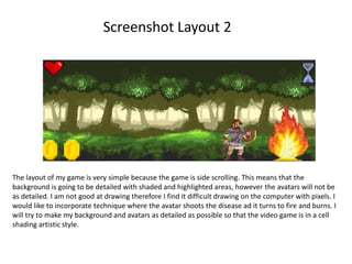 Screenshot Layout 2
The layout of my game is very simple because the game is side scrolling. This means that the
background is going to be detailed with shaded and highlighted areas, however the avatars will not be
as detailed. I am not good at drawing therefore I find it difficult drawing on the computer with pixels. I
would like to incorporate technique where the avatar shoots the disease ad it turns to fire and burns. I
will try to make my background and avatars as detailed as possible so that the video game is in a cell
shading artistic style.
 