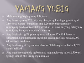 Malawak ang baybayin ng Pilipinas.
 Ang bansa ay may 220 milyong ektarya ng katubigang teritoryal
(territorial waters) kung saan ang 2.26 milyong ektarya ay
katubigang baybayin(coastal waters) at 193.4 na milyong ektarya ay
katubigang karagatan (oceianic waters).
 Ang baybayin ng Pilipinas ay may sukat na 17,460 kilometro
samantalang ang kabuuang lawak ng coastal reefs ay nasa 27,000
kilometro kuwadrado.
 Ang baybaying ito ay sumasaklaw sa 60 lalawigan at halos 1,525
munisipalidad.
 Ang mga anyong tubig ng bansa ay nagtataglay ng halos 2,500 uri
ng mga isda at 488 uri ng mga korales.
 