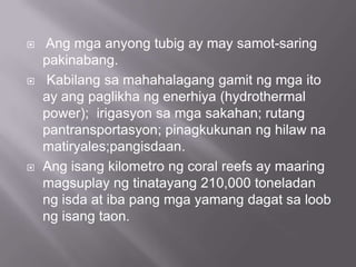  Ang mga anyong tubig ay may samot-saring
pakinabang.
 Kabilang sa mahahalagang gamit ng mga ito
ay ang paglikha ng enerhiya (hydrothermal
power); irigasyon sa mga sakahan; rutang
pantransportasyon; pinagkukunan ng hilaw na
matiryales;pangisdaan.
 Ang isang kilometro ng coral reefs ay maaring
magsuplay ng tinatayang 210,000 toneladan
ng isda at iba pang mga yamang dagat sa loob
ng isang taon.
 