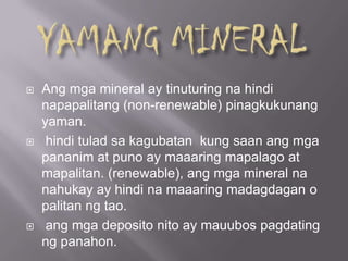  Ang mga mineral ay tinuturing na hindi
napapalitang (non-renewable) pinagkukunang
yaman.
 hindi tulad sa kagubatan kung saan ang mga
pananim at puno ay maaaring mapalago at
mapalitan. (renewable), ang mga mineral na
nahukay ay hindi na maaaring madagdagan o
palitan ng tao.
 ang mga deposito nito ay mauubos pagdating
ng panahon.
 