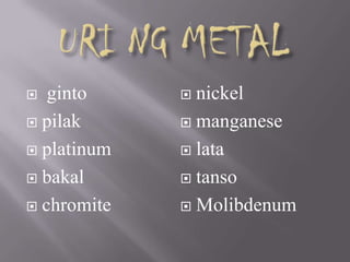  ginto
 pilak
 platinum
 bakal
 chromite
 nickel
 manganese
 lata
 tanso
 Molibdenum
 