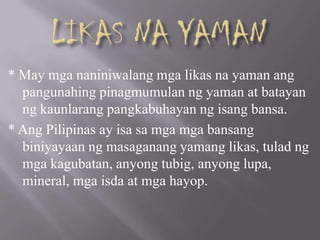 * May mga naniniwalang mga likas na yaman ang
pangunahing pinagmumulan ng yaman at batayan
ng kaunlarang pangkabuhayan ng isang bansa.
* Ang Pilipinas ay isa sa mga mga bansang
biniyayaan ng masaganang yamang likas, tulad ng
mga kagubatan, anyong tubig, anyong lupa,
mineral, mga isda at mga hayop.
 