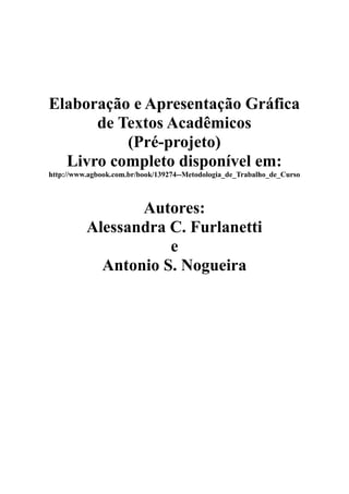 Elaboração e Apresentação Gráfica
      de Textos Acadêmicos
          (Pré-projeto)
  Livro completo disponível em:
http://www.agbook.com.br/book/139274--Metodologia_de_Trabalho_de_Curso



                 Autores:
          Alessandra C. Furlanetti
                     e
            Antonio S. Nogueira
 