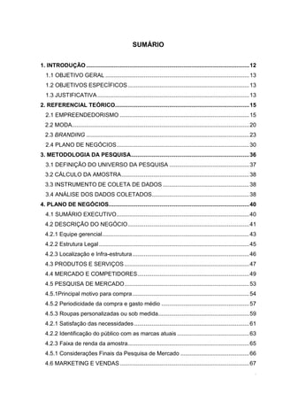 SUMÁRIO
1. INTRODUÇÃO ...................................................................................................... 12
1.1 OBJETIVO GERAL .......................................................................................... 13
1.2 OBJETIVOS ESPECÍFICOS ............................................................................ 13
1.3 JUSTIFICATIVA ............................................................................................... 13
2. REFERENCIAL TEÓRICO.................................................................................... 15
2.1 EMPREENDEDORISMO ................................................................................. 15
2.2 MODA............................................................................................................... 20
2.3 BRANDING ...................................................................................................... 23
2.4 PLANO DE NEGÓCIOS ................................................................................... 30
3. METODOLOGIA DA PESQUISA .......................................................................... 36
3.1 DEFINIÇÃO DO UNIVERSO DA PESQUISA .................................................. 37
3.2 CÁLCULO DA AMOSTRA ................................................................................ 38
3.3 INSTRUMENTO DE COLETA DE DADOS ...................................................... 38
3.4 ANÁLISE DOS DADOS COLETADOS............................................................. 38
4. PLANO DE NEGÓCIOS........................................................................................ 40
4.1 SUMÁRIO EXECUTIVO ................................................................................... 40
4.2 DESCRIÇÃO DO NEGÓCIO ............................................................................ 41
4.2.1 Equipe gerencial ............................................................................................ 43
4.2.2 Estrutura Legal .............................................................................................. 45
4.2.3 Localização e Infra-estrutura ......................................................................... 46
4.3 PRODUTOS E SERVIÇOS .............................................................................. 47
4.4 MERCADO E COMPETIDORES ...................................................................... 49
4.5 PESQUISA DE MERCADO .............................................................................. 53
4.5.1Principal motivo para compra ......................................................................... 54
4.5.2 Periodicidade da compra e gasto médio ....................................................... 57
4.5.3 Roupas personalizadas ou sob medida......................................................... 59
4.2.1 Satisfação das necessidades ........................................................................ 61
4.2.2 Identificação do público com as marcas atuais ............................................. 63
4.2.3 Faixa de renda da amostra............................................................................ 65
4.5.1 Considerações Finais da Pesquisa de Mercado ........................................... 66
4.6 MARKETING E VENDAS ................................................................................. 67
10

 