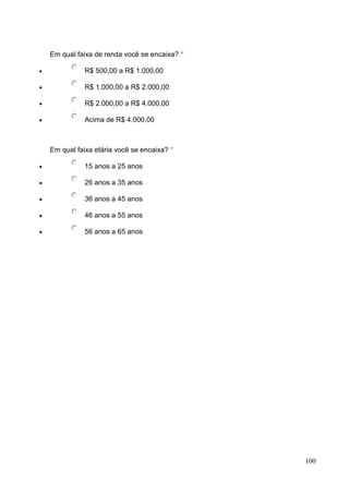 Em qual faixa de renda você se encaixa? *
R$ 500,00 a R$ 1.000,00
R$ 1.000,00 a R$ 2.000,00
R$ 2.000,00 a R$ 4.000,00
Acima de R$ 4.000,00

Em qual faixa etária você se encaixa? *
15 anos a 25 anos
26 anos a 35 anos
36 anos a 45 anos
46 anos a 55 anos
56 anos a 65 anos

100

 