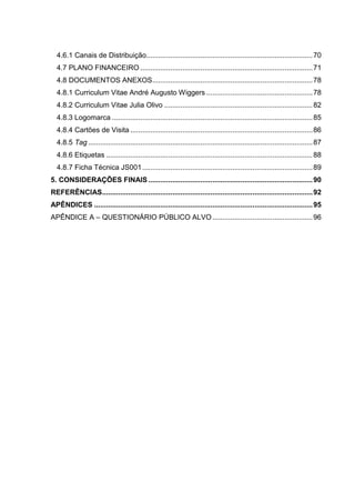 4.6.1 Canais de Distribuição................................................................................... 70
4.7 PLANO FINANCEIRO ...................................................................................... 71
4.8 DOCUMENTOS ANEXOS ................................................................................ 78
4.8.1 Curriculum Vitae André Augusto Wiggers ..................................................... 78
4.8.2 Curriculum Vitae Julia Olivo .......................................................................... 82
4.8.3 Logomarca .................................................................................................... 85
4.8.4 Cartões de Visita ........................................................................................... 86
4.8.5 Tag ................................................................................................................ 87
4.8.6 Etiquetas ....................................................................................................... 88
4.8.7 Ficha Técnica JS001 ..................................................................................... 89
5. CONSIDERAÇÕES FINAIS .................................................................................. 90
REFERÊNCIAS ......................................................................................................... 92
APÊNDICES ............................................................................................................. 95
APÊNDICE A – QUESTIONÁRIO PÚBLICO ALVO .................................................. 96

11

 