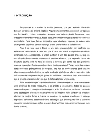 1 INTRODUÇÃO

Empreender é o sonho de muitas pessoas, que por motivos diferentes
buscam ser donos do próprio negócio. Alguns simplesmente não querem ser apenas
um funcionário, outros pretendem alcançar sua independência financeira, mas
independentemente do motivo, todos possuem o mesmo objetivo: ter sucesso nessa
empreitada. Para isso, faz-se necessário criar objetivos, planejar as ações para
alcançar tais objetivos, pensar no longo prazo, prever falhas e correr riscos.
Não é de hoje que o Brasil é um país empreendedor por essência, as
estatísticas demonstram a cada ano que é cada vez maior o surgimento de novas
empresas. Em contrapartida, o Brasil também é um dos países onde a taxa de
mortalidade destas novas empresas é bastante elevada, que segundo dados do
SEBRAE (2011), está na faixa de oitenta a noventa por cento nos dois primeiros
anos de operação. Quais os reais motivos deste paradoxo? Talvez uma das razões
esteja no baixo planejamento do negócio. Isto não se deve apenas pela falta de
algum aspecto administrativo, ou pela ausência total de um plano, mas sim, pela
dificuldade de compreensão por parte do indivíduo - que neste caso nada mais é
que o próprio empreendedor - do que é de fato planejar um negócio.
Este estudo tem por objetivo realizar um plano de negócios para a criação de
uma empresa de moda masculina, e se propõe a desenvolver todos os passos
necessários para o planejamento do negócio a fim de minimizar os riscos, buscando
uma abordagem prática ao desenvolvimento do mesmo. Aqui também se pretende
elencar os pontos fortes e fracos do negócio, os perigos envolvidos, o retorno
esperado, bem como desenvolver uma estratégia, que em conjunto com o plano de
negócios complementa as ações a serem desenvolvidas pelos empreendedores num
futuro próximo.

12

 