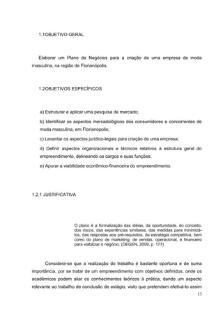 1.1 OBJETIVO GERAL

Elaborar um Plano de Negócios para a criação de uma empresa de moda
masculina, na região de Florianópolis.

1.2 OBJETIVOS ESPECÍFICOS

a) Estruturar e aplicar uma pesquisa de mercado;
b) Identificar os aspectos mercadológicos dos consumidores e concorrentes de
moda masculina, em Florianópolis;
c) Levantar os aspectos jurídico-legais para criação de uma empresa;
d) Definir aspectos organizacionais e técnicos relativos à estrutura geral do
empreendimento, delineando os cargos e suas funções;
e) Apurar a viabilidade econômico-financeira do empreendimento.

1.2.1 JUSTIFICATIVA

O plano é a formalização das idéias, da oportunidade, do conceito,
dos riscos, das experiências similares, das medidas para minimizálos, das respostas aos pré-requisitos, da estratégia competitiva, bem
como do plano de marketing, de vendas, operacional, e financeiro
para viabilizar o negócio. (DEGEN, 2009, p. 177)

Considera-se que a realização do trabalho é bastante oportuna e de suma
importância, por se tratar de um empreendimento com objetivos definidos, onde os
acadêmicos podem aliar os conhecimentos teóricos à prática, dando um aspecto
relevante ao trabalho de conclusão de estágio, visto que pretendem efetivá-lo assim
13

 