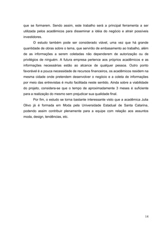 que se formarem. Sendo assim, este trabalho será a principal ferramenta a ser
utilizada pelos acadêmicos para disseminar a idéia do negócio e atrair possíveis
investidores.
O estudo também pode ser considerado viável, uma vez que há grande
quantidade de obras sobre o tema, que servirão de embasamento ao trabalho, além
de as informações a serem coletadas não dependerem de autorização ou de
privilégios de ninguém. A futura empresa pertence aos próprios acadêmicos e as
informações necessárias estão ao alcance de qualquer pessoa. Outro ponto
favorável é a pouca necessidade de recursos financeiros, os acadêmicos residem na
mesma cidade onde pretendem desenvolver o negócio e a coleta de informações
por meio das entrevistas é muito facilitada neste sentido. Ainda sobre a viabilidade
do projeto, considera-se que o tempo de aproximadamente 3 meses é suficiente
para a realização do mesmo sem prejudicar sua qualidade final.
Por fim, o estudo se torna bastante interessante visto que a acadêmica Julia
Olivo já é formada em Moda pela Universidade Estadual de Santa Catarina,
podendo assim contribuir plenamente para a equipe com relação aos assuntos
moda, design, tendências, etc.

14

 