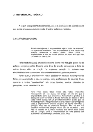 2 REFERENCIAL TEÓRICO

A seguir, são apresentados conceitos, visões e abordagens de autores quanto
aos temas: empreendedorismo; moda; branding e plano de negócios.

2.1 EMPREENDEDORISMO

Acredita-se hoje que o empreendedor seja o “motor da economia”,
um agente de mudanças. “Um empreendedor é uma pessoa que
imagina, desenvolve e realiza visões.” (Filion 1991). “O
empreendedor é um ser social, produto do meio em que vive.
(DOLABELA, 2000, p.28).

Para Dolabela (2000), empreendedorismo é uma livre tradução que se faz da
palavra entrepreneurship. Designa uma área de grande abrangência e trata de
outros temas além da criação de empresas: geração do auto-emprego;
empreendedorismo comunitário; intra-empreendedorismo; políticas públicas.
Para o autor, o empreendedor vê nas pessoas um das suas mais importantes
fontes de aprendizado, e não se prende, como profissionais de algumas áreas,
somente a fontes “reconhecidas”, tais como literatura técnica, relatórios de
pesquisas, cursos reconhecidos, etc.

Para Filion, essas idéias iniciais são visões emergentes.
Prosseguindo em sua busca, vai chegar um dia em que o
empreendedor sente que encontrou a forma final do produto e já
sabe para quem vai vendê-lo. Nesse momento, ele acaba de dar a
visão central, ou seja, tem um produto bem definido e sabe qual é o
mercado para ele. Mas para desenvolver o processo de formação da
visão, o empreendedor tem que se apoiar em alguns elementos. O
principal deles são as chamadas Relações. Mas ele tem que
trabalhar intensamente, sempre voltado para os resultados. O alvo
não é o trabalho em si, mas o resultado dele advém. Filion chama
isso de Energia. Deve o empreendedor ser uma pessoa com
autonomia e autoconfiança. (Dolabela, 2000, p.43)

15

 