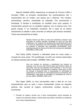 Segundo Dolabela (2000), baseando-se na pesquisa de Timmons (1994) e
Hornaday (1982), as principais características dos empreendedores são: o
empreendedor tem um modelo, uma pessoa que o influencia. Tem iniciativa,
autoconfiança, otimismo, necessidade de realização. Tem perseverança e
tenacidade. O fracasso é considerado um resultado como outro qualquer. O
empreendedor aprende com os resultados negativos, com os próprios erros. Tem
grande energia. É um trabalhador incansável. Ele é capaz de se dedicar
intensamente ao trabalho e sabe concentrar os esforços para alcançar resultados.
Traduz seus pensamentos em ações.

Estudos indicam que 90% ou mais dos fundadores começam suas
empresas no mesmo mercado, tecnologia ou ramo em que eles
trabalhavam; Os criadores de empresas têm aproximadamente de 8
a 10 anos de experiência; tem boa formação; têm larga experiência
em produtos e mercados; tem experiência administrativa; criam
empresas quando tem cerca de 30 anos; tem alto grau de satisfação.
(DOLABELA, 2000, p.68)

Para Gerber (2004), enquanto a criatividade pensa em novas coisas, a
inovação faz novas coisas. “Por quantificação, me refiro aos números relacionados
ao impacto produzido pela inovação.” (GERBER, 2004, p.80).
Uma vez inovado um processo e quantificado seu impacto na
empresa, uma vez que você encontre algo que funcione melhor do
que antes, uma vez que descubra como aumentar o “sim” de seus
clientes, funcionários, fornecedores e credores, nesse ponto, é hora
de começar a orquestrar tudo. A orquestração é a eliminação do
julgamento ou da escolha no nível operacional de sua empresa; sem
orquestração, nada pode ser planejado ou antecipado por você ou
por seu cliente. (GERBER, 2004, p.81).

Para Degen (2009), os cinco pré-requisitos sobre a idéia de um novo
empreendimento para os quais o futuro empreendedor precisa ter respostas
positivas, são: conceito do negócio; conhecimento; contatos; recursos; e
encomendas.

1. Conceito do negócio: permite que o futuro empreendedor simule situações de
compra com potenciais clientes, visando testar suas idéias e identificar os problemas
com o futuro empreendimento.

16

 