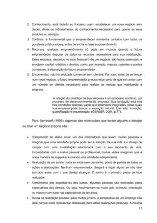 2. Conhecimento: está fadado ao fracasso quem estabelecer um novo negócio sem
dispor, direta ou indiretamente, do conhecimento necessário para operar os seus
produtos ou serviços.
3. Contatos: é fundamental que o empreendedor mantenha contatos com todos os
possíveis colaboradores, antes de iniciar o novo empreendimento.
4. Recursos: qualquer empreendimento só pode ser iniciado quando o futuro
empreendedor dispuser de todos os recursos necessários para sua viabilização.
Estes recursos, descritos no ciclo financeiro de um negócio, são todos potenciais, e
envolvem capital, créditos e direitos, como, por exemplo, marcas, patentes e pontos
comerciais, à disposição do futuro empreendedor.
5. Encomendas: não há atividade comercial sem clientes. Por isso, antes de se lançar
num novo negócio, o futuro empreendedor precisa estar certo de que vai contar com
um número de clientes necessário para realizar as vendas que viabilizarão a
empresa.
A criação do protótipo de sua empresa é um processo contínuo, um
processo de desenvolvimento da empresa. Sua fundação está nas
três atividades distintas, ainda que totalmente integradas, pelas quais
sua empresa pode buscar a evolução natural. Elas são: inovação;
quantificação e orquestração. (GERBER, 2004, p.77).

Para Bernhoeft (1996) algumas das motivações que levam alguém a desejar
ou criar um negócio próprio são:

Rompimento do status atual: um dos motivadores que levam muitas pessoas a
imaginar que uma atividade própria pode ser a solução da sua vida é o desejo de
romper com uma insatisfação relacionada com o seu momento de vida.
Incomodadas com o status pessoal ou profissional, muitas vezes imaginam que a
única maneira de superá-lo é criando uma atividade independente.
Realização de um sonho: nada se inicia sem um sonho, ponto de partida de todas as
ações e realizações. Nenhum empreendedor chegará a lugar algum se não tiver
sonhado antes com o que deseja alcançar. O sonho é o primeiro passo de todo
realizador.
Atendimento das expectativas dos outros: algumas pessoas são motivadas pelas
expectativas dos demais. Ou seja, movimentam-se muito pelo estímulo, orientação
ou mesmo com base nas expectativas de terceiros.
Busca de realização pessoal: para muitos jovens, a perspectiva de um emprego não
atrai porque pode representar obstáculos para obter realizações pessoais. A mesma

17

 