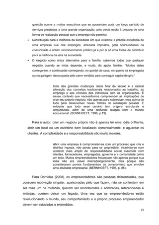 questão ocorre a muitos executivos que se aposentam após um longo período de
serviços prestados a uma grande organização, pois ainda estão à procura de uma
forma de realização pessoal que o emprego não permitiu.
Contribuição para a melhoria da sociedade em que vivemos: a própria existência de
uma empresa que cria empregos, arrecada impostos, gera oportunidades na
comunidade e obtém reconhecimento público já é por si só uma forma de contribuir
para a melhoria da vida na sociedade.
O negócio como única alternativa para a família: sabemos todos que qualquer
negócio quando se inicia depende, e muito, do apoio familiar. “Muitos deles
começaram, e continuarão começando, no quintal da casa, no quarto da empregada
ou na garagem desocupada pelo carro vendido para conseguir capital de giro.”

Uma das grandes mudanças deste final de século é a radical
alteração dos conceitos tradicionais relacionados ao trabalho, ao
emprego e aos vínculos dos indivíduos com as organizações. É
nesse contexto que necessitamos compreender as implicações de
criar seu próprio negócio, não apenas para sobreviver, mas acima de
tudo para desenvolver novas formas de realização pessoal. É
evidente que todo esse cenário tem origens estruturais e
conjunturais, além de uma profunda relação com o mundo
educacional. (BERNHOEFT, 1996, p.13).

Para o autor, criar um negócio próprio não é apenas ter uma idéia brilhante,
abrir um local ou um escritório bem localizado comercialmente, e aguardar os
clientes. A complexidade e a responsabilidade são muito maiores.

Abrir uma empresa é comprometer-se com um processo que cria e
distribui riqueza, não penas para se proprietário, inserindo-se num
contexto mais amplo de responsabilidade social assumida com
clientes, fornecedores, empregados, governo e a comunidade como
um todo. Muitos empreendedores fracassam não apenas porque sua
idéia não era viável mercadologicamente, mas porque não
consideraram pontos fundamentais do compromisso que envolve
uma atividade empresarial. (BERNHOEFT, 1996, p. 85).

Para Dornelas (2008), os empreendedores são pessoas diferenciadas, que
possuem motivação singular, apaixonadas pelo que fazem, não se contentam em
ser mais um na multidão, querem ser reconhecidas e admiradas, referenciadas e
imitadas, querem deixar um legado. Uma vez que os empreendedores estão
revolucionando o mundo, seu comportamento e o próprio processo empreendedor
devem ser estudados e entendidos.
18

 