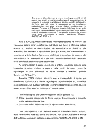 Ora, o que é diferente é que o avanço tecnológico tem sido de tal
ordem, que requer um número muito maior de empreendedores. A
economia e os meios de produção e serviços também sofisticaram,
de forma que hoje existe a necessidade de se formalizarem
conhecimentos, que eram apenas obtidos empiricamente no
passado. Portanto, a ênfase em empreendedorismo surge muito
mais como conseqüência das mudanças tecnológicas e sua rapidez,
e não é apenas um modismo. A competição na economia também
força novos empresários a adotar paradigmas diferentes.
(DORNELAS, 2008, p. 6).

Para o autor, algumas características dos empreendedores de sucesso: são
visionários; sabem tomar decisões; são indivíduos que fazem a diferença; sabem
explorar ao máximo as oportunidades; são determinados e dinâmicos; são
dedicados; são otimistas e apaixonados pelo que fazem; são independentes e
constroem o próprio destino; ficam ricos; são líderes e formadores de equipes; são
bem relacionados; são organizados; planejam; possuem conhecimento; assumem
riscos calculados; criam valor para a sociedade.
“O empreendedor é aquele que destrói a ordem econômica existente pela
introdução de novos produtos e serviços, pela criação de novas formas de
organização ou pela exploração de novos recursos e materiais.” (Joseph
Schumpeter, 1949, p. 33).
Dornelas (2008) continua, afirmando que o empreendedor é aquele que
detecta uma oportunidade e cria um negócio para capitalizar sobre ela, assumindo
riscos calculados. Em qualquer definição do empreendedorismo encontram-se, pelo
menos, os seguintes aspectos referentes ao empreendedor:

1. Tem iniciativa para criar um novo negócio e paixão pelo que faz.
2. Utiliza recursos disponíveis de forma criativa, transformando o ambiente
social e econômico onde vive.
3. Aceita assumir os riscos calculados e a possibilidade de fracassar.
“Não basta apenas sonhar, deve-se transformar o sonho em ações concretas,
reais, mensuráveis. Para isso, existe uma simples, mas para muitos tediosa, técnica
de transformar sonhos em realidade: o planejamento.” (DORNELAS, 2008, p. 81).

19

 