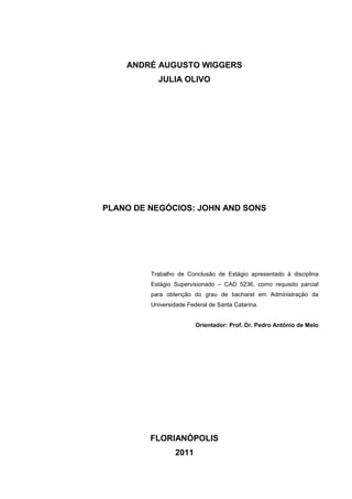 ANDRÉ AUGUSTO WIGGERS
JULIA OLIVO

PLANO DE NEGÓCIOS: JOHN AND SONS

Trabalho de Conclusão de Estágio apresentado à disciplina
Estágio Supervisionado – CAD 5236, como requisito parcial
para obtenção do grau de bacharel em Administração da
Universidade Federal de Santa Catarina.

Orientador: Prof. Dr. Pedro Antônio de Melo

FLORIANÓPOLIS
2011
2

 