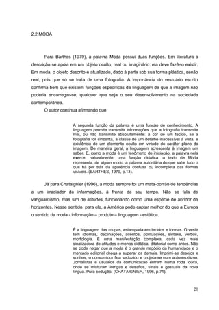2.2 MODA

Para Barthes (1979), a palavra Moda possui duas funções. Em literatura a
descrição se apóia em um objeto oculto, real ou imaginário: ela deve fazê-lo existir.
Em moda, o objeto descrito é atualizado, dado à parte sob sua forma plástica, senão
real, pois que só se trata de uma fotografia. A importância do vestuário escrito
confirma bem que existem funções específicas da linguagem de que a imagem não
poderia encarregar-se, qualquer que seja o seu desenvolvimento na sociedade
contemporânea.
O autor continua afirmando que

A segunda função da palavra é uma função de conhecimento. A
linguagem permite transmitir informações que a fotografia transmite
mal, ou não transmite absolutamente: a cor de um tecido, se a
fotografia for cinzenta, a classe de um detalhe inacessível à vista, e
existência de um elemento oculto em virtude do caráter plano da
imagem. De maneira geral, a linguagem acrescenta à imagem um
saber. E, como a moda é um fenômeno de iniciação, a palavra nela
exerce, naturalmente, uma função didática: o texto de Moda
representa, de algum modo, a palavra autoritária do que sabe tudo o
que há por trás da aparência confusa ou incompleta das formas
visíveis. (BARTHES, 1979, p.13).

Já para Chataignier (1996), a moda sempre foi um mata-borrão de tendências
e um irradiador de informações, à frente de seu tempo. Não se fala de
vanguardismo, mas sim de atitudes, funcionando como uma espécie de abridor de
horizontes. Nesse sentido, para ele, a América pode captar melhor do que a Europa
o sentido da moda - informação – produto – linguagem - estética.
É a linguagem das roupas, estampada em tecidos e formas. O vestir
tem idiomas, declinações, acentos, pontuações, sintaxe, verbos,
morfologia. É uma manifestação complexa, cada vez mais
sinalizadora de atitudes e menos didática, ditatorial como antes. Não
se pode negar que a moda é o grande negócio da humanidade e o
mercado editorial chega a superar os demais. Imprimi-se desejos e
sonhos, o consumidor fica seduzido e projeta-se num auto-erotismo.
Jornalistas e usuários da comunicação entram numa roda louca,
onde se misturam intrigas e desafios, sinais e gestuais da nova
língua. Pura sedução. (CHATAIGNIER, 1996, p.71).

20

 