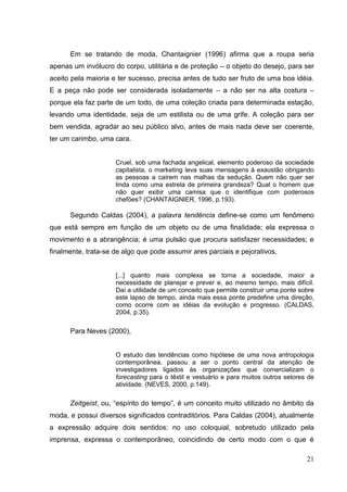 Em se tratando de moda, Chantaignier (1996) afirma que a roupa seria
apenas um invólucro do corpo, utilitária e de proteção – o objeto do desejo, para ser
aceito pela maioria e ter sucesso, precisa antes de tudo ser fruto de uma boa idéia.
E a peça não pode ser considerada isoladamente – a não ser na alta costura –
porque ela faz parte de um todo, de uma coleção criada para determinada estação,
levando uma identidade, seja de um estilista ou de uma grife. A coleção para ser
bem vendida, agradar ao seu público alvo, antes de mais nada deve ser coerente,
ter um carimbo, uma cara.

Cruel, sob uma fachada angelical, elemento poderoso da sociedade
capitalista, o marketing leva suas mensagens à exaustão obrigando
as pessoas a caírem nas malhas da sedução. Quem não quer ser
linda como uma estrela de primeira grandeza? Qual o homem que
não quer exibir uma camisa que o identifique com poderosos
chefões? (CHANTAIGNIER, 1996, p.193).

Segundo Caldas (2004), a palavra tendência define-se como um fenômeno
que está sempre em função de um objeto ou de uma finalidade; ela expressa o
movimento e a abrangência; é uma pulsão que procura satisfazer necessidades; e
finalmente, trata-se de algo que pode assumir ares parciais e pejorativos.

[...] quanto mais complexa se torna a sociedade, maior a
necessidade de planejar e prever e, ao mesmo tempo, mais difícil.
Daí a utilidade de um conceito que permite construir uma ponte sobre
este lapso de tempo, ainda mais essa ponte predefine uma direção,
como ocorre com as idéias da evolução e progresso. (CALDAS,
2004, p.35).

Para Neves (2000),

O estudo das tendências como hipótese de uma nova antropologia
contemporânea, passou a ser o ponto central da atenção de
investigadores ligados às organizações que comercializam o
forecasting para o têxtil e vestuário e para muitos outros setores de
atividade. (NEVES, 2000, p.149).

Zeitgeist, ou, “espírito do tempo”, é um conceito muito utilizado no âmbito da
moda, e possui diversos significados contraditórios. Para Caldas (2004), atualmente
a expressão adquire dois sentidos: no uso coloquial, sobretudo utilizado pela
imprensa, expressa o contemporâneo, coincidindo de certo modo com o que é
21

 