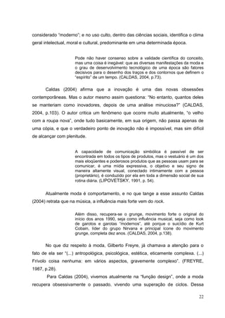 considerado “moderno”; e no uso culto, dentro das ciências sociais, identifica o clima
geral intelectual, moral e cultural, predominante em uma determinada época.

Pode não haver consenso sobre a validade científica do conceito,
mas uma coisa é inegável: que as diversas manifestações da moda e
o grau de desenvolvimento tecnológico de uma época são fatores
decisivos para o desenho dos traços e dos contornos que definem o
“espírito” de um tempo. (CALDAS, 2004, p.73).

Caldas (2004) afirma que a inovação é uma das novas obsessões
contemporâneas. Mas o autor mesmo assim questiona: “No entanto, quantos deles
se manteriam como inovadores, depois de uma análise minuciosa?” (CALDAS,
2004, p.103). O autor critica um fenômeno que ocorre muito atualmente, “o velho
com a roupa nova”, onde tudo basicamente, em sua origem, não passa apenas de
uma cópia, e que o verdadeiro ponto de inovação não é impossível, mas sim difícil
de alcançar com plenitude.

A capacidade de comunicação simbólica é passível de ser
encontrada em todos os tipos de produtos, mas o vestuário é um dos
mais eloqüentes e poderosos produtos que as pessoas usam para se
comunicar, é uma mídia expressiva, o objetivo e seu signo de
maneira altamente visual, conectado intimamente com a pessoa
(proprietário), é conduzido por ela em toda a dimensão social de sua
rotina diária. (LIPOVETSKY, 1991, p. 54).

Atualmente moda é comportamento, e no que tange a esse assunto Caldas
(2004) retrata que na música, a influência mais forte vem do rock.
Além disso, recupera-se o grunge, movimento forte o original do
início dos anos 1990, seja como influência musical, seja como look
de garotos e garotas “modernos”, até porque o suicídio de Kurt
Cobain, líder do grupo Nirvana e principal ícone do movimento
grunge, completa dez anos. (CALDAS, 2004, p.138).

No que diz respeito à moda, Gilberto Freyre, já chamava a atenção para o
fato de ela ser “(...) antropológica, psicológica, estética, eticamente complexa. (...)
Frívolo coisa nenhuma: em vários aspectos, gravemente complexo”. (FREYRE,
1987, p.28).
Para Caldas (2004), vivemos atualmente na “função design”, onde a moda
recupera obsessivamente o passado, vivendo uma superação de ciclos. Dessa
22

 