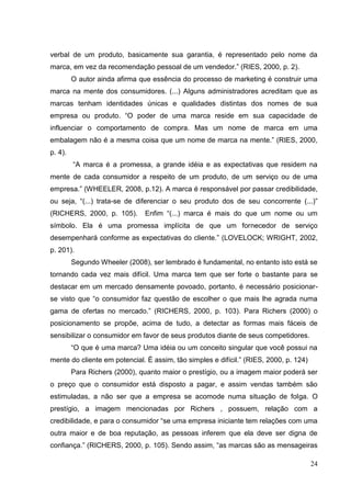 verbal de um produto, basicamente sua garantia, é representado pelo nome da
marca, em vez da recomendação pessoal de um vendedor.” (RIES, 2000, p. 2).
O autor ainda afirma que essência do processo de marketing é construir uma
marca na mente dos consumidores. (...) Alguns administradores acreditam que as
marcas tenham identidades únicas e qualidades distintas dos nomes de sua
empresa ou produto. “O poder de uma marca reside em sua capacidade de
influenciar o comportamento de compra. Mas um nome de marca em uma
embalagem não é a mesma coisa que um nome de marca na mente.” (RIES, 2000,
p. 4).
“A marca é a promessa, a grande idéia e as expectativas que residem na
mente de cada consumidor a respeito de um produto, de um serviço ou de uma
empresa.” (WHEELER, 2008, p.12). A marca é responsável por passar credibilidade,
ou seja, “(...) trata-se de diferenciar o seu produto dos de seu concorrente (...)”
(RICHERS, 2000, p. 105).

Enfim “(...) marca é mais do que um nome ou um

símbolo. Ela é uma promessa implícita de que um fornecedor de serviço
desempenhará conforme as expectativas do cliente.” (LOVELOCK; WRIGHT, 2002,
p. 201).
Segundo Wheeler (2008), ser lembrado é fundamental, no entanto isto está se
tornando cada vez mais difícil. Uma marca tem que ser forte o bastante para se
destacar em um mercado densamente povoado, portanto, é necessário posicionarse visto que “o consumidor faz questão de escolher o que mais lhe agrada numa
gama de ofertas no mercado.” (RICHERS, 2000, p. 103). Para Richers (2000) o
posicionamento se propõe, acima de tudo, a detectar as formas mais fáceis de
sensibilizar o consumidor em favor de seus produtos diante de seus competidores.
“O que é uma marca? Uma idéia ou um conceito singular que você possui na
mente do cliente em potencial. É assim, tão simples e difícil.” (RIES, 2000, p. 124)
Para Richers (2000), quanto maior o prestígio, ou a imagem maior poderá ser
o preço que o consumidor está disposto a pagar, e assim vendas também são
estimuladas, a não ser que a empresa se acomode numa situação de folga. O
prestígio, a imagem mencionadas por Richers , possuem, relação com a
credibilidade, e para o consumidor “se uma empresa iniciante tem relações com uma
outra maior e de boa reputação, as pessoas inferem que ela deve ser digna de
confiança.” (RICHERS, 2000, p. 105). Sendo assim, “as marcas são as mensageiras
24

 