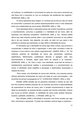 da confiança. A credibilidade é comunicada em parte por uma marca comercial que
não flutua com a economia ou com as mudanças nas tendências dos negócios.”
(WHEELER, 2008, p. 34).
“A marca representa essa imagem, é o símbolo que se fixa (ou não) na mente
do consumidor e posiciona seu produto esperançosamente como o mais destacado
entre uma multiplicidade de concorrentes” (RICHERS, 2000, p. 108).
“Uma identidade eficaz é valorizada porque ela constrói consciência, aumenta
o reconhecimento, comunica a qualidade e a habilidade de ser único, além de
expressar uma diferença competitiva.” (WHEELER, 2008, p. 42). Richers (2000)
afirma que cada empresa precisa saber o que pretende comunicar ao seu público
alvo e de que maneira. Isso depende, em parte, do setor em que opera e dos
produtos ou serviços que representa, ou seja, definir a identidade da marca.
“É necessário que a identidade da marca seja nítida e eficaz, que promova a
compreensão e adesão de toda a organização, e deve estar vinculada à visão da
empresa e à sua cultura e aos valores organizacionais”. (AAKER, 2000, p. 13). “Os
melhores sistemas de identidade de marca são memoráveis, autênticos,
significativos,

diferenciados,

sustentáveis,

flexíveis

e

agregam

valor.

Seu

reconhecimento é imediato, sejam quais forem as culturas e os costumes.”
(WHEELER, 2008, p. 14). Para o autor, uma identidade visual fácil de lembrar e
imediatamente reconhecível viabiliza a conscientização e o reconhecimento da
marca. A identidade visual engatilha a percepção e desencadeia associações a
respeito da marca.
“Para manter uma identidade de marca bem definida, uma empresa precisa
reforçar elementos fundamentais da marca em todas as suas comunicações – dos
encontros de serviço à propaganda na TV.” (LOVELOCK; WRIGHT, 2002, p. 202).
Wheeler (2008) ressalta que as pequenas empresas e mesmo as que não
tem fins lucrativos também precisam de um indivíduo que tenha a responsabilidade
de supervisionar os ativos da marca, pois “o simples reconhecimento é capaz de
afetar as percepções: as pessoas tendem a gostar das marcas conhecidas, mesmo
que nunca as tenham utilizado. A visibilidade da marca pode sinalizar liderança,
sucesso, qualidade, substância (...)”.(Wheeler, 2008, pg. 17).
Para Wheeler (2008) a dificuldade é encontrar uma forma simples que seja
forte, memorável e apropriada. “O poder dos símbolos continua fugaz e misterioso –
25

 