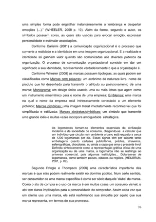 uma simples forma pode engatilhar instantaneamente a lembrança e despertar
emoções (...).” (WHEELER, 2008 p. 10). Além da forma, segundo o autor, os
símbolos possuem cores, as quais são usadas para evocar emoção, expressar
personalidade e estimular associações.
Conforme Carisimi (2001) a comunicação organizacional é o processo que
converte a realidade e a identidade em uma imagem organizacional. E a realidade e
identidade só ganham valor quando são comunicadas aos diversos públicos da
organização. O processo de comunicação organizacional consiste em dar um
significado a sua identidade, representando verdadeiramente o que a organização é.
Conforme Wheeler (2008) as marcas possuem tipologias, as quais podem ser
classificadas como Marcas com palavras: um acrônimo de natureza livre, nome de
produto que foi desenhado para transmitir o atributo ou posicionamento de uma
marca; Monograma: um design único usando uma ou mais letras que agem como
um instrumento mnemônico para o nome de uma empresa; Emblemas: uma marca
na qual o nome da empresa está intrinsecamente conectado a um elemento
pictórico; Marcas pictóricas: uma imagem literal imediatamente reconhecível que foi
simplificada e estilizada; Marcas abstratas/simbólicas: um símbolo que transmite
uma grande idéia e muitas vezes incorpora ambiguidade estratégica.

As logomarcas tornam-se elementos essenciais da civilização
moderna e da sociedade de consumo, chegando-se a calcular que
um indivíduo que circula num ambiente urbano está exposto a cerca
de 1200 logomarcas por dia. Esses signos têm por suporte tanto
embalagens quanto cartazes publicitários, prédios, chaveiros,
esferográficas, chocolates, ou ainda a capa que orna o presente livro!
Definida sinteticamente como a representação gráfica oficial de uma
organização ou de uma marca, a logomarca não se restringe ao
universo comercial, pois algumas instituições... Dotaram-se de
logomarcas, como também países, cidades ou regiões. (HEILBRUN,
2001, p. 09).

Segundo Pringle e Thompson (2000) uma característica importante das
marcas é que elas podem realmente existir no domínio público. Num certo sentido,
ser consumidor de uma marca específica é como ser sócio daquele „clube‟ da marca.
Como o ato de compra e o uso da marca é em muitos casos um consumo visível, o
ato tem claras implicações para a personalidade do comprador. Assim cada vez que
um cliente usa uma marca, ele está reafirmando sua simpatia por aquilo que sua
marca representa, em termos de sua promessa.
26

 