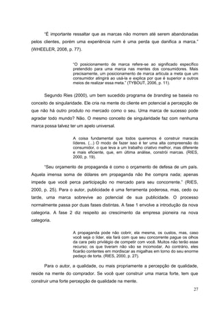 “É importante ressaltar que as marcas não morrem até serem abandonadas
pelos clientes, porém uma experiência ruim é uma perda que danifica a marca.”
(WHEELER, 2008, p. 77).
“O posicionamento de marca refere-se ao significado específico
pretendido para uma marca nas mentes dos consumidores. Mais
precisamente, um posicionamento de marca articula a meta que um
consumidor atingirá ao usá-la e explica por que é superior a outros
meios de realizar essa meta.” (TYBOUT, 2006, p. 11).

Segundo Ries (2000), um bem sucedido programa de branding se baseia no
conceito de singularidade. Ele cria na mente do cliente em potencial a percepção de
que não há outro produto no mercado como o seu. Uma marca de sucesso pode
agradar todo mundo? Não. O mesmo conceito de singularidade faz com nenhuma
marca possa talvez ter um apelo universal.
A coisa fundamental que todos queremos é construir maracás
líderes. (...) O modo de fazer isso é ter uma alta compreensão do
consumidor, o que leva a um trabalho criativo melhor, mas diferente
e mais eficiente, que, em última análise, constrói marcas. (RIES,
2000, p. 19).

“Seu orçamento de propaganda é como o orçamento de defesa de um país.
Aquela imensa soma de dólares em propaganda não lhe compra nada; apenas
impede que você perca participação no mercado para seu concorrente.” (RIES,
2000, p. 25). Para o autor, publicidade é uma ferramenta poderosa, mas, cedo ou
tarde, uma marca sobrevive ao potencial de sua publicidade. O processo
normalmente passa por duas fases distintas. A fase 1 envolve a introdução da nova
categoria. A fase 2 diz respeito ao crescimento da empresa pioneira na nova
categoria.
A propaganda pode não cobrir, ela mesma, os custos, mas, caso
você seja o líder, ela fará com que seu concorrente pague os olhos
da cara pelo privilégio de competir com você. Muitos não terão esse
recurso; os que tiveram não vão se incomodar. Ao contrário, eles
ficarão contentes em mordiscar as migalhas em torno do seu enorme
pedaço de torta. (RIES, 2000, p. 27).

Para o autor, a qualidade, ou mais propriamente a percepção de qualidade,
reside na mente do comprador. Se você quer construir uma marca forte, tem que
construir uma forte percepção de qualidade na mente.
27

 