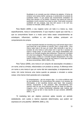 Qualidade é um conceito que tem milhares de adeptos. A forma de
construir uma marca melhor, pensa-se, é construindo um produto de
qualidade melhor. O que parece tão intuitivamente verdadeiro na
teoria nem sempre o é na prática. Construir sua marca em cima da
qualidade é como construir sua casa na areia. Você pode incorporar
qualidade em seu produto, mas isso tem pouco a ver com seu
sucesso no mercado. (RIES, 2000, p. 41).

Para Baskin (2009), o seu negócio como um todo é a marca ou, mais
especificamente, marca é comportamento. O que importa é aquilo que você faz, o
que os consumidores fazem e o modo como todos esses comportamentos se
entrelaçam,

influenciam,

conflitam

e,

em

última

análise,

produzem

um

comportamento de compra.
A mais importante decisão em branding que você tomará algum dia é
qual nome dar a seu produto ou serviço. Pois, a longo prazo,. Uma
marca nada mais é do que um nome. Não confunda o que faz o
sucesso de uma marca a curto prazo com o que faz o sucesso da
marca a longo prazo. A curto prazo, uma marca necessidade uma
idéia ou um conceito singular para sobreviver. Precisa ser a primeira
em uma nova categoria. Precisa possuir uma palavra na mente. Mas,
a longo prazo, a idéia ou o conceito singular desaparecem. Só o que
resta é a diferença entre o nome de sua marca e o nome das marcas
de seus concorrentes. (RIES, 2000, p. 53).

Para Tybout (2006), uma marca é um conjunto de associações vinculadas a
um nome, sinal ou símbolo, relacionadas a um produto ou serviço. A diferença entre
um nome e uma marca é que um nome não tem associações; é simplesmente um
nome. Um nome torna-se uma marca quando as pessoas o vinculam a outras
coisas. Uma marca é bem parecida com a reputação.
O comportamento – ato de comprar algo – é a única evidência real
de sua preferência. Os consumidores tem acesso a um excesso de
informações, e tem escolhas demais para fazer. São ocupados
demais, impacientes e não perdoam. Não internalizamos nem
usamos mais do que uma pequena parcela de todas as palavras,
imagens, sons e outras ferramentas utilizadas pela maioria das
marcas. O que se tem é mais barulho do que contexto. (BASKIN,
2009, p. 16).

“O marketing tem por objetivo promover ações durante um período
estabelecido, com custos e retorno esperado determinados, que podem ser
expressos em uma planilha.” (BASKIN, 2009, p. 33).
28

 