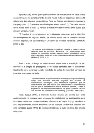 Tybout (2006), afirma que o posicionamento de marca exerce um papel chave
na construção e no gerenciamento de uma marca forte por especificar como está
relacionada às metas dos consumidores. Pode ser feito de acordo com a resposta a
três perguntas: (1) Quem deve ser visado para uso da marca? (2) Que meta permite
que a marca atinja o alvo? (3) Por que a marca deve ser escolhida entre outras que
atingem a mesma meta?
“O branding é concebido como um colaborador muito mais sutil e intangível
ao desempenho do negócio. Assim, da mesma forma que as histórias durante
sessões espíritas, ele é percebido por uma série de medidas narrativas.” (BASKIN,
2009, p. 33).
“As marcas tem habilidade notável em impactar o modo como as
pessoas veem os produtos. Raramente, os consumidores veem
apenas um produto ou serviço; veem o produto associado à marca.
Como resultado, percebem que o produto está moldado pela marca.”
(TYBOUT, 2006, p. 2).

Para o autor, o design da marca é uma etapa entre a articulação de seu
conceito e a criação da propaganda e de outros contratos com o consumidor.
Idealmente, deve empregar ampla variedade de pistas. É mais fácil ver isso ao
examinar uma marca particular.
Tradicionalmente, os profissionais de marketing configuram branding
como uma atividade estrutural cognitiva em modelos de
administração estratégica, uma experiência superficial que os
consumidores têm das marcas que desconsidera a complexidade
cultural que as movimenta de muitas maneiras distintas. Tratam a
experiência de consumo como reativa, um efeito posterior, peculiar
aos esforços dos profissionais de marketing. (TYBOUT, 2006, p.40).

Para, Tybout (2006), o mercado maduro desafia um produto que entra
posteriormente no mercado com um conjunto estabelecido de participantes, uma
tecnologia conhecidas compradores bem informados. As regras do jogo são claras e
são, frequentemente, difíceis de romper. Em tal situação, um entrante posterior tem
uma variedade quase infinita de opções estratégicas. O autor identifica três amplas
categorias:

29

 