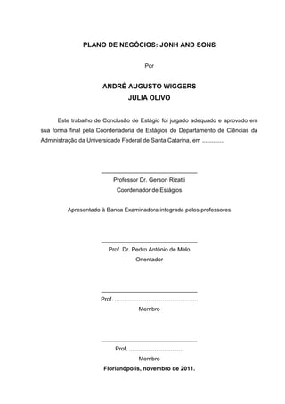 PLANO DE NEGÓCIOS: JONH AND SONS
Por

ANDRÉ AUGUSTO WIGGERS
JULIA OLIVO
Este trabalho de Conclusão de Estágio foi julgado adequado e aprovado em
sua forma final pela Coordenadoria de Estágios do Departamento de Ciências da
Administração da Universidade Federal de Santa Catarina, em ..............

______________________________
Professor Dr. Gerson Rizatti
Coordenador de Estágios

Apresentado à Banca Examinadora integrada pelos professores

______________________________
Prof. Dr. Pedro Antônio de Melo
Orientador

______________________________
Prof. ....................................................
Membro

______________________________
Prof. ..................................
Membro
Florianópolis, novembro de 2011.
3

 