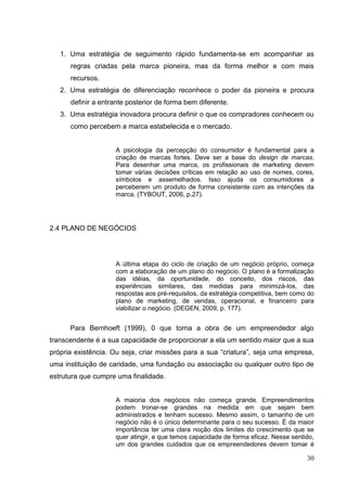 1. Uma estratégia de seguimento rápido fundamenta-se em acompanhar as
regras criadas pela marca pioneira, mas da forma melhor e com mais
recursos.
2. Uma estratégia de diferenciação reconhece o poder da pioneira e procura
definir a entrante posterior de forma bem diferente.
3. Uma estratégia inovadora procura definir o que os compradores conhecem ou
como percebem a marca estabelecida e o mercado.

A psicologia da percepção do consumidor é fundamental para a
criação de marcas fortes. Deve ser a base do design de marcas.
Para desenhar uma marca, os profissionais de marketing devem
tomar várias decisões críticas em relação ao uso de nomes, cores,
símbolos e assemelhados. Isso ajuda os consumidores a
perceberem um produto de forma consistente com as intenções da
marca. (TYBOUT, 2006, p.27).

2.4 PLANO DE NEGÓCIOS

A última etapa do ciclo de criação de um negócio próprio, começa
com a elaboração de um plano do negócio. O plano é a formalização
das idéias, da oportunidade, do conceito, dos riscos, das
experiências similares, das medidas para minimizá-los, das
respostas aos pré-requisitos, da estratégia competitiva, bem como do
plano de marketing, de vendas, operacional, e financeiro para
viabilizar o negócio. (DEGEN, 2009, p. 177).

Para Bernhoeft (1999), 0 que torna a obra de um empreendedor algo
transcendente é a sua capacidade de proporcionar a ela um sentido maior que a sua
própria existência. Ou seja, criar missões para a sua “criatura”, seja uma empresa,
uma instituição de caridade, uma fundação ou associação ou qualquer outro tipo de
estrutura que cumpre uma finalidade.

A maioria dos negócios não começa grande. Empreendimentos
podem tronar-se grandes na medida em que sejam bem
administrados e tenham sucesso. Mesmo assim, o tamanho de um
negócio não é o único determinante para o seu sucesso. É da maior
importância ter uma clara noção dos limites do crescimento que se
quer atingir, e que temos capacidade de forma eficaz. Nesse sentido,
um dos grandes cuidados que os empreendedores devem tomar é

30

 
