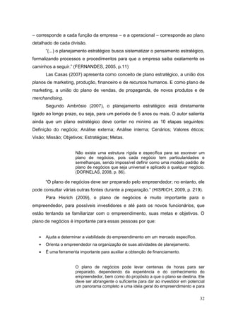 – corresponde a cada função da empresa – e a operacional – corresponde ao plano
detalhado de cada divisão.
“(...) o planejamento estratégico busca sistematizar o pensamento estratégico,
formalizando processos e procedimentos para que a empresa saiba exatamente os
caminhos a seguir.” (FERNANDES, 2005, p.11)
Las Casas (2007) apresenta como conceito de plano estratégico, a união dos
planos de marketing, produção, financeiro e de recursos humanos. E como plano de
marketing, a união do plano de vendas, de propaganda, de novos produtos e de
merchandising.
Segundo Ambrósio (2007), o planejamento estratégico está diretamente
ligado ao longo prazo, ou seja, para um período de 5 anos ou mais. O autor salienta
ainda que um plano estratégico deve conter no mínimo as 10 etapas seguintes:
Definição do negócio; Análise externa; Análise interna; Cenários; Valores éticos;
Visão; Missão; Objetivos; Estratégias; Metas.

Não existe uma estrutura rígida e específica para se escrever um
plano de negócios, pois cada negócio tem particularidades e
semelhanças, sendo impossível definir como uma modelo padrão de
plano de negócios que seja universal e aplicado a qualquer negócio.
(DORNELAS, 2008, p. 86).

“O plano de negócios deve ser preparado pelo empreendedor; no entanto, ele
pode consultar várias outras fontes durante a preparação.” (HISRICH, 2009, p. 219).
Para Hisrich (2009), o plano de negócios é muito importante para o
empreendedor, para possíveis investidores e até para os novos funcionários, que
estão tentando se familiarizar com o empreendimento, suas metas e objetivos. O
plano de negócios é importante para essas pessoas por que:

Ajuda a determinar a viabilidade do empreendimento em um mercado específico.
Orienta o empreendedor na organização de suas atividades de planejamento.
É uma ferramenta importante para auxiliar a obtenção de financiamento.

O plano de negócios pode levar centenas de horas para ser
preparado, dependendo da experiência e do conhecimento do
empreendedor, bem como do propósito a que o plano se destina. Ele
deve ser abrangente o suficiente para dar ao investidor em potencial
um panorama completo e uma idéia geral do empreendimento e para

32

 