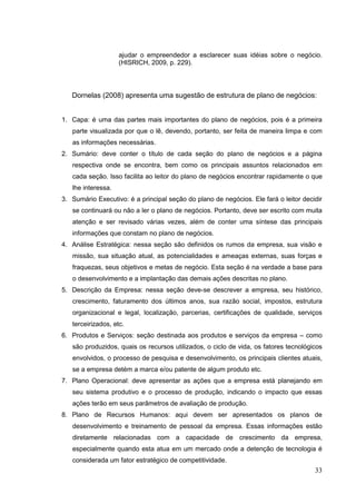 ajudar o empreendedor a esclarecer suas idéias sobre o negócio.
(HISRICH, 2009, p. 229).

Dornelas (2008) apresenta uma sugestão de estrutura de plano de negócios:

1. Capa: é uma das partes mais importantes do plano de negócios, pois é a primeira
parte visualizada por que o lê, devendo, portanto, ser feita de maneira limpa e com
as informações necessárias.
2. Sumário: deve conter o título de cada seção do plano de negócios e a página
respectiva onde se encontra, bem como os principais assuntos relacionados em
cada seção. Isso facilita ao leitor do plano de negócios encontrar rapidamente o que
lhe interessa.
3. Sumário Executivo: é a principal seção do plano de negócios. Ele fará o leitor decidir
se continuará ou não a ler o plano de negócios. Portanto, deve ser escrito com muita
atenção e ser revisado várias vezes, além de conter uma síntese das principais
informações que constam no plano de negócios.
4. Análise Estratégica: nessa seção são definidos os rumos da empresa, sua visão e
missão, sua situação atual, as potencialidades e ameaças externas, suas forças e
fraquezas, seus objetivos e metas de negócio. Esta seção é na verdade a base para
o desenvolvimento e a implantação das demais ações descritas no plano.
5. Descrição da Empresa: nessa seção deve-se descrever a empresa, seu histórico,
crescimento, faturamento dos últimos anos, sua razão social, impostos, estrutura
organizacional e legal, localização, parcerias, certificações de qualidade, serviços
terceirizados, etc.
6. Produtos e Serviços: seção destinada aos produtos e serviços da empresa – como
são produzidos, quais os recursos utilizados, o ciclo de vida, os fatores tecnológicos
envolvidos, o processo de pesquisa e desenvolvimento, os principais clientes atuais,
se a empresa detém a marca e/ou patente de algum produto etc.
7. Plano Operacional: deve apresentar as ações que a empresa está planejando em
seu sistema produtivo e o processo de produção, indicando o impacto que essas
ações terão em seus parâmetros de avaliação de produção.
8. Plano de Recursos Humanos: aqui devem ser apresentados os planos de
desenvolvimento e treinamento de pessoal da empresa. Essas informações estão
diretamente relacionadas com a capacidade de crescimento da empresa,
especialmente quando esta atua em um mercado onde a detenção de tecnologia é
considerada um fator estratégico de competitividade.

33

 