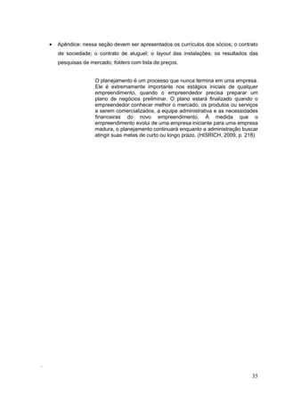 Apêndice: nessa seção devem ser apresentados os currículos dos sócios; o contrato
de sociedade; o contrato de aluguel; o layout das instalações; os resultados das
pesquisas de mercado; folders com lista de preços.

O planejamento é um processo que nunca termina em uma empresa.
Ele é extremamente importante nos estágios iniciais de qualquer
empreendimento, quando o empreendedor precisa preparar um
plano de negócios preliminar. O plano estará finalizado quando o
empreendedor conhecer melhor o mercado, os produtos ou serviços
a serem comercializados, a equipe administrativa e as necessidades
financeiras do novo empreendimento. À medida que o
empreendimento evolui de uma empresa iniciante para uma empresa
madura, o planejamento continuará enquanto a administração buscar
atingir suas metas de curto ou longo prazo. (HISRICH, 2009, p. 218)

.

35

 