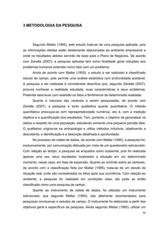3 METODOLOGIA DA PESQUISA

Segundo Mattar (1995), este estudo trata-se de uma pesquisa aplicada, pois
as informações obtidas estão diretamente relacionadas ao ambiente empresarial e
onde os resultados obtidos servirão de base para o Plano de Negócios. De acordo
com Zanella (2007), a pesquisa aplicada tem como finalidade gerar soluções aos
problemas humanos entender como lidar com um problema.
Ainda de acordo com Mattar (1955), o estudo a ser realizado é classificado
estudo de campo, pois permite uma análise estatística com profundidade aceitável.
A pesquisa a ser realizada é considerada descritiva que, segundo Zanella (2007),
procura conhecer a realidade estudada, suas características e seus problemas.
Pretende descrever com exatidão os fatos e fenômenos de determinada realidade.
Quanto à natureza das variáveis a serem pesquisadas, de acordo com
Zanella (2007), a pesquisa é tanto qualitativa quanto quantitativa. O método
quantitativo preocupa-se com representatividade numérica, isto é, com a medição
objetiva e a quantificação dos resultados. Tem, portanto, o objetivo de generalizar os
dados a respeito de uma população, estudando somente uma pequena parcela dela.
O qualitativo origina-se na antropologia e utiliza métodos indutivos, objetivando a
descoberta, a identificação e a descrição detalhada e aprofundada.
No processo de coleta de dados, de acordo com Mattar (1995), a pesquisa foi,
exclusivamente, por comunicação efetuada por meio de um questionário estruturado.
Com relação ao tempo, a pesquisa se enquadra como ocasional, pois foi realizada
apenas uma vez, seus resultados mostraram a situação em um determinado
momento, nesse caso, em fase de expansão. Quanto ao controle sobre as variáveis,
de acordo com a classificação feita por Mattar (1995), trata-se de um estudo de
situação real, onde são considerados os fatos após sua ocorrência. Com relação ao
ambiente, a pesquisa foi realizada em condições reais, ela pode se então
classificada como uma pesquisa de campo.
Quanto ao instrumento de coleta de dados, foi utilizado um instrumento
estruturado, que segundo Mattar (1995), são altamente recomendados para
pesquisas conclusivas e estudos de campo. O instrumento foi elaborado a partir dos
objetivos geral e específicos da pesquisa. Ainda segundo Mattar (1995), utilizar um
36

 