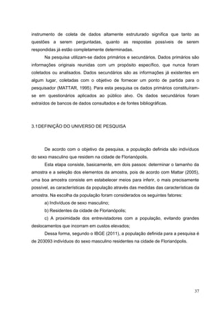 instrumento de coleta de dados altamente estruturado significa que tanto as
questões a serem perguntadas, quanto as respostas possíveis de serem
respondidas já estão completamente determinadas.
Na pesquisa utilizam-se dados primários e secundários. Dados primários são
informações originais reunidas com um propósito específico, que nunca foram
coletados ou analisados. Dados secundários são as informações já existentes em
algum lugar, coletadas com o objetivo de fornecer um ponto de partida para o
pesquisador (MATTAR, 1995). Para esta pesquisa os dados primários constituíramse em questionários aplicados ao público alvo. Os dados secundários foram
extraídos de bancos de dados consultados e de fontes bibliográficas.

3.1 DEFINIÇÃO DO UNIVERSO DE PESQUISA

De acordo com o objetivo da pesquisa, a população definida são indivíduos
do sexo masculino que residem na cidade de Florianópolis.
Esta etapa consiste, basicamente, em dois passos: determinar o tamanho da
amostra e a seleção dos elementos da amostra, pois de acordo com Mattar (2005),
uma boa amostra consiste em estabelecer meios para inferir, o mais precisamente
possível, as características da população através das medidas das características da
amostra. Na escolha da população foram considerados os seguintes fatores:
a) Indivíduos de sexo masculino;
b) Residentes da cidade de Florianópolis;
c) A proximidade dos entrevistadores com a população, evitando grandes
deslocamentos que incorram em custos elevados;
Dessa forma, segundo o IBGE (2011), a população definida para a pesquisa é
de 203093 indivíduos do sexo masculino residentes na cidade de Florianópolis.

37

 