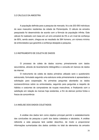 3.2 CÁLCULO DA AMOSTRA

A população definida para a pesquisa de mercado, foi a de 203 093 indivíduos
do sexo masculino residentes da cidade de Florianópolis. O cálculo da amostra
pesquisada foi desenvolvido de acordo com a fórmula da população infinita. Este
cálculo foi realizado com base em um erro amostral de 5% e um nível de confiança
de 95%, sendo assim, chegou-se ao resultado de 384 homens, um número mínimo
de entrevistados que garantirá a confiança desejada a pesquisa.

3.3 INSTRUMENTO DE COLETA DE DADOS

O processo de coleta de dados ocorreu primeiramente com dados
secundários, através de levantamento bibliográfico e consulta em bancos de dados
da internet.
O instrumento de coleta de dados primários utilizado será o questionário
estruturado, formulado seguindo uma estrutura onde primeiramente é apresentada a
solicitação para cooperação. As primeiras perguntas abordarão os dados
socioeconômicos sobre os entrevistados, seguindo para perguntas a respeito de
hábitos e costumes de compradores de roupas masculinas, e finalizando com a
satisfação em relação às marcas hoje existentes, a fim de elencar pontos fortes e
fracos da concorrência

3.4 ANÁLISE DOS DADOS COLETADOS

A análise dos dados tem como objetivo principal permitir o estabelecimento
das conclusões da pesquisa a partir dos dados coletados e tabulados. A análise
referente a esta pesquisa terá caráter descritivo, de modo a proporcionar
informações sumarizadas dos dados contidos no total de elementos da amostra
38

 