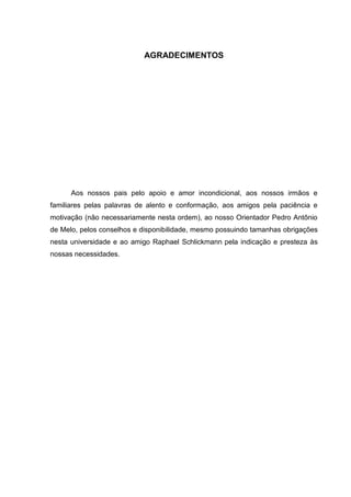 AGRADECIMENTOS

Aos nossos pais pelo apoio e amor incondicional, aos nossos irmãos e
familiares pelas palavras de alento e conformação, aos amigos pela paciência e
motivação (não necessariamente nesta ordem), ao nosso Orientador Pedro Antônio
de Melo, pelos conselhos e disponibilidade, mesmo possuindo tamanhas obrigações
nesta universidade e ao amigo Raphael Schlickmann pela indicação e presteza às
nossas necessidades.

4

 