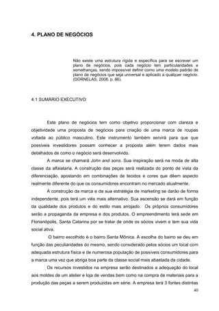 4. PLANO DE NEGÓCIOS

Não existe uma estrutura rígida e específica para se escrever um
plano de negócios, pois cada negócio tem particularidades e
semelhanças, sendo impossível definir como uma modelo padrão de
plano de negócios que seja universal e aplicado a qualquer negócio.
(DORNELAS, 2008, p. 86).

4.1 SUMÁRIO EXECUTIVO

Este plano de negócios tem como objetivo proporcionar com clareza e
objetividade uma proposta de negócios para criação de uma marca de roupas
voltada ao público masculino. Este instrumento também servirá para que que
possíveis investidores possam conhecer a proposta além terem dados mais
detalhados de como o negócio será desenvolvido.
A marca se chamará John and sons. Sua inspiração será na moda de alta
classe da alfaiataria. A construção das peças será realizada do ponto de vista da
diferenciação, apostando em combinações de tecidos e cores que dêem aspecto
realmente diferente do que os consumidores encontram no mercado atualmente.
A construção da marca e da sua estratégia de marketing se darão de forma
independente, pois terá um viés mais alternativo. Sua ascensão se dará em função
da qualidade dos produtos e do estilo mais arrojado. Os próprios consumidores
serão a propaganda da empresa e dos produtos. O empreendimento terá sede em
Florianópolis, Santa Catarina por se tratar de onde os sócios vivem e tem sua vida
social ativa.
O bairro escolhido é o bairro Santa Mônica. A escolha do bairro se deu em
função das peculiaridades do mesmo, sendo considerado pelos sócios um local com
adequada estrutura física e de numerosa população de possíveis consumidores para
a marca uma vez que abriga boa parte da classe social mais abastada da cidade.
Os recursos investidos na empresa serão destinados a adequação do local
aos moldes de um atelier e loja de vendas bem como na compra de materiais para a
produção das peças a serem produzidas em série. A empresa terá 3 fontes distintas
40

 